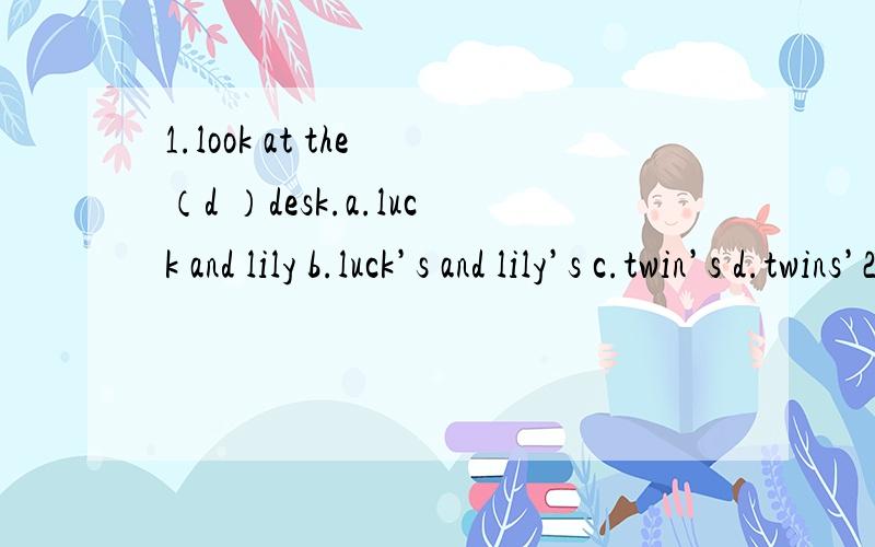 1.look at the （d ）desk.a.luck and lily b.luck’s and lily’s c.twin’s d.twins’2.Are those their sharpeners yes,（c）.a.they’re b.these are c.they are 3.who isn’（b） today?a.at the school b.at school4.they’（b）.a.sheeps b.sheep