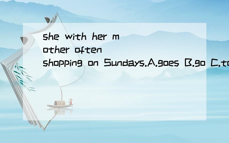 she with her mother often___shopping on Sundays.A.goes B.go C.to go D.going只填序号,说说原因!