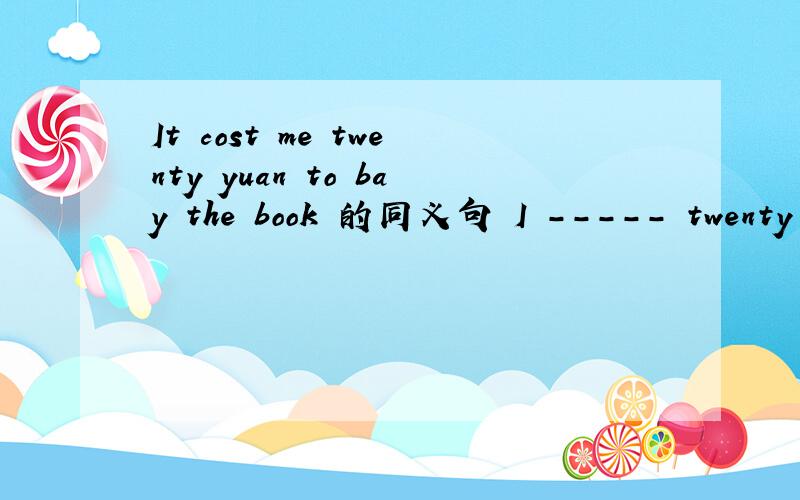 It cost me twenty yuan to bay the book 的同义句 I ----- twenty yuan ----- the book那俩个横线的空怎样填?