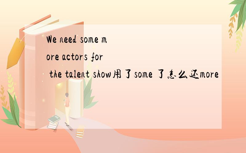 We need some more actors for the talent show用了some 了怎么还more