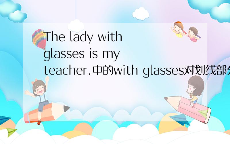 The lady with glasses is my teacher.中的with glasses对划线部分提问应该是什么句子The lady with glasses is my teacher.其中的with glasses 划了线,怎么提问?