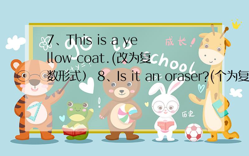 7、This is a yellow coat.(改为复数形式） 8、Is it an oraser?(个为复数形式）