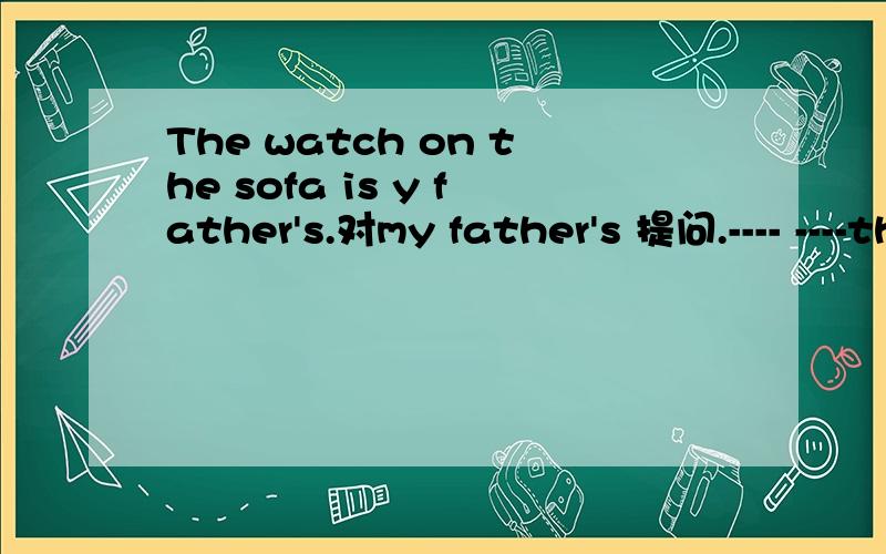 The watch on the sofa is y father's.对my father's 提问.---- ----the watch on the sofa.在横线位置填.