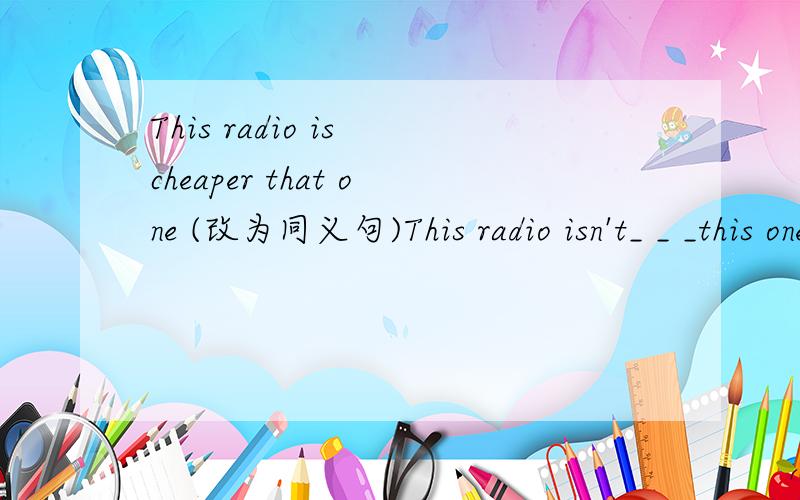 This radio is cheaper that one (改为同义句)This radio isn't_ _ _this one（作业急 呀!）This radio isn't_ _ _(此处三个空)this one.