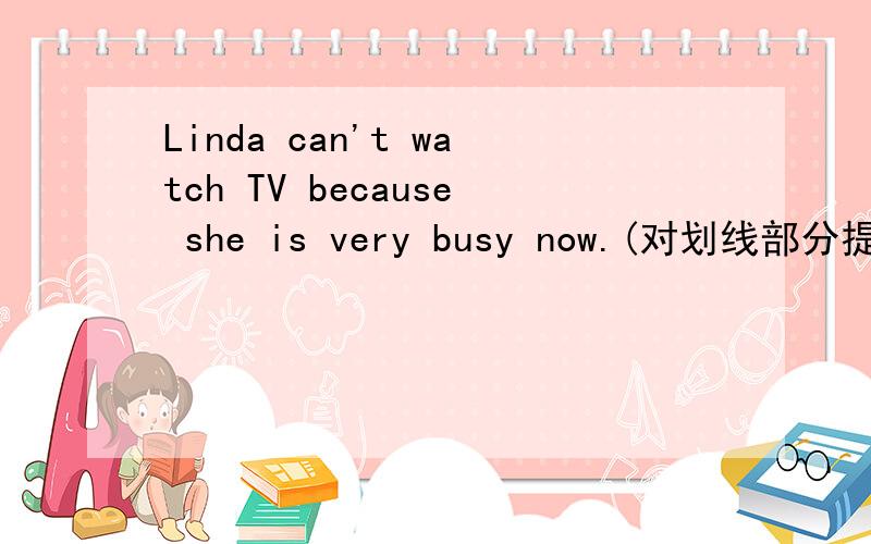 Linda can't watch TV because she is very busy now.(对划线部分提问)划线的是because she is very busy now.____ ____ Lina watch TV now?