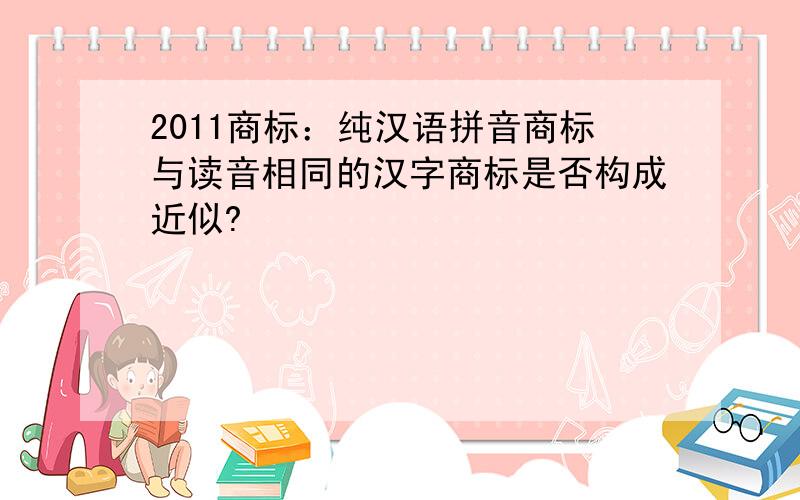 2011商标：纯汉语拼音商标与读音相同的汉字商标是否构成近似?