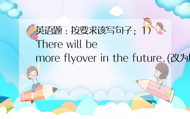 英语题：按要求该写句子；1）There will be more flyover in the future.(改为反意疑问句） 第二题在下面英语题：按要求该写句子；1）There will be more flyover in the future.(改为反意疑问句）  （2）Thomas Edi