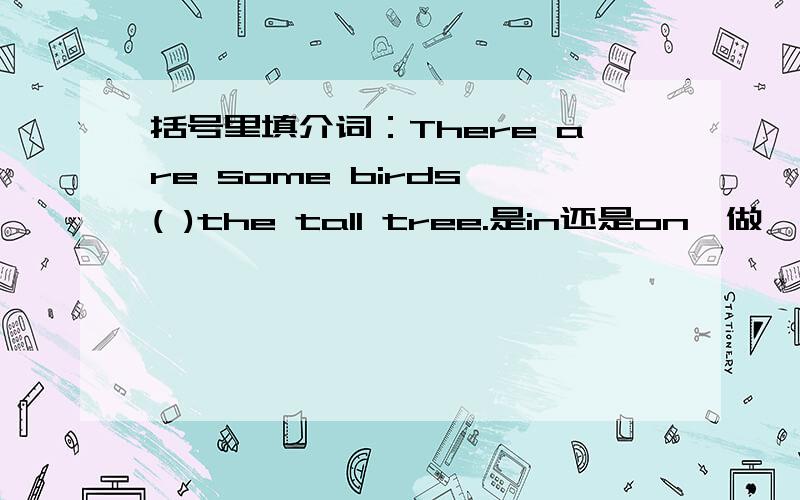 括号里填介词：There are some birds ( )the tall tree.是in还是on,做一下解释.悬赏10