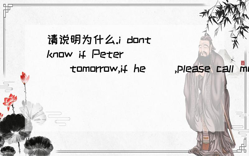 请说明为什么.i dont know if Peter （）tomorrow,if he （）,please call me right now.选项a,will come,will come .b ,comes,wil come.c,will come,comes.l