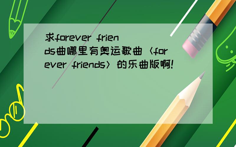 求forever friends曲哪里有奥运歌曲＜forever friends＞的乐曲版啊!