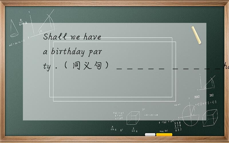 Shall we have a birthday party .（ 同义句）＿＿＿＿＿ ＿＿＿＿＿have a birthy party.he doesn listen to music.同义句he____ _____listen to music