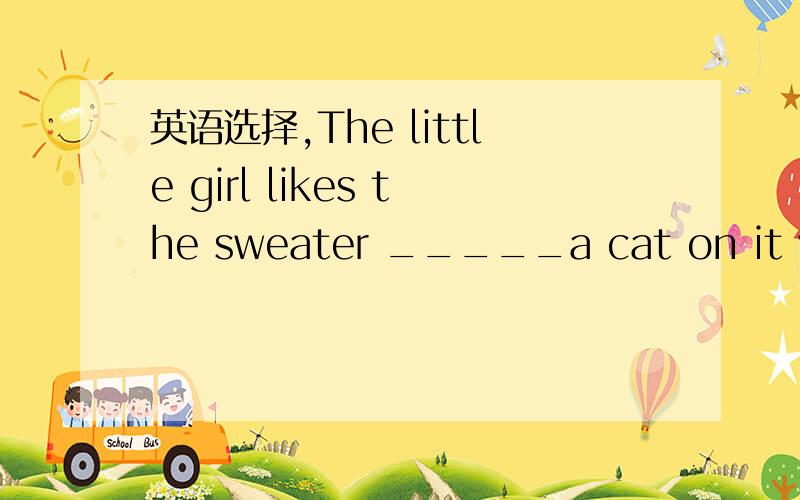 英语选择,The little girl likes the sweater _____a cat on it very much.A.have B,of C.to have D.with说明理由‘’
