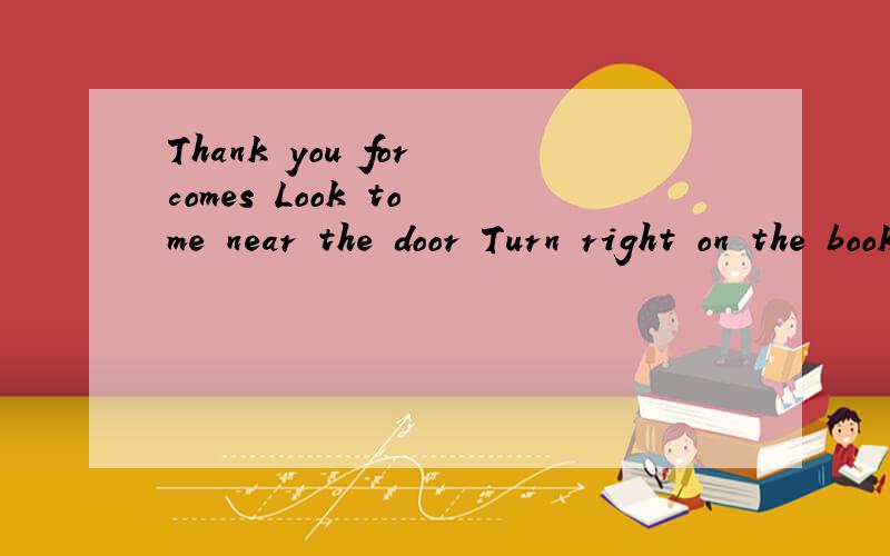 Thank you for comes Look to me near the door Turn right on the bookstore 请问哪错了?因改成什么?thank you for comes                   look to me near the door                                             turn right on the bookstore最好能