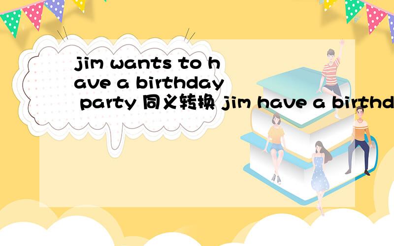 jim wants to have a birthday party 同义转换 jim have a birthday Party没有人愿意做这件事nobody do it你愿意和我交朋友吗?（翻译）