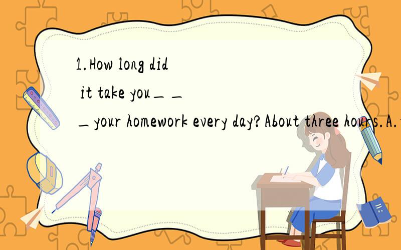 1.How long did it take you___your homework every day?About three hours.A.to finish B.finishing C.finished D.finishes2.Not only you but also he____Liu Xiang.A.konws B.is konw C.know D.isn't konw3.______his surprise,he passed the exam.A.on B.in C.to D.
