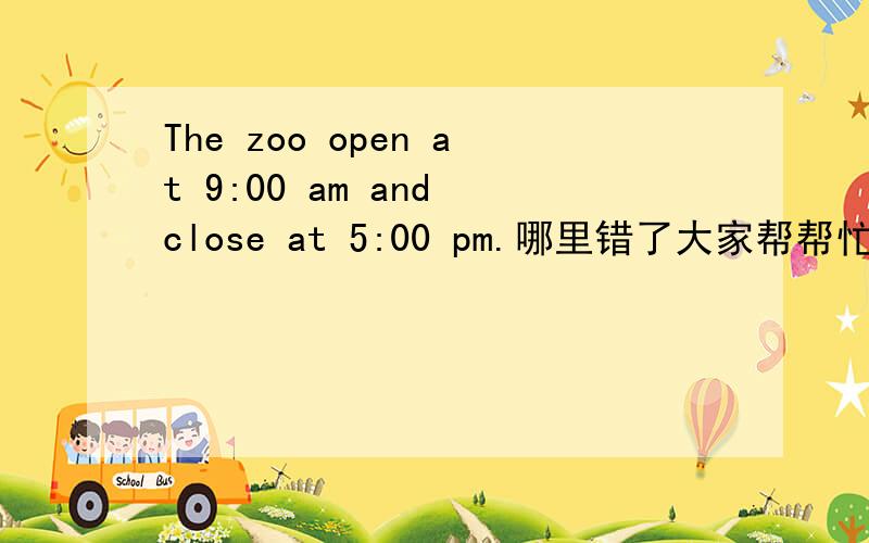 The zoo open at 9:00 am and close at 5:00 pm.哪里错了大家帮帮忙吧 求你们了 老师不告诉我哪里错
