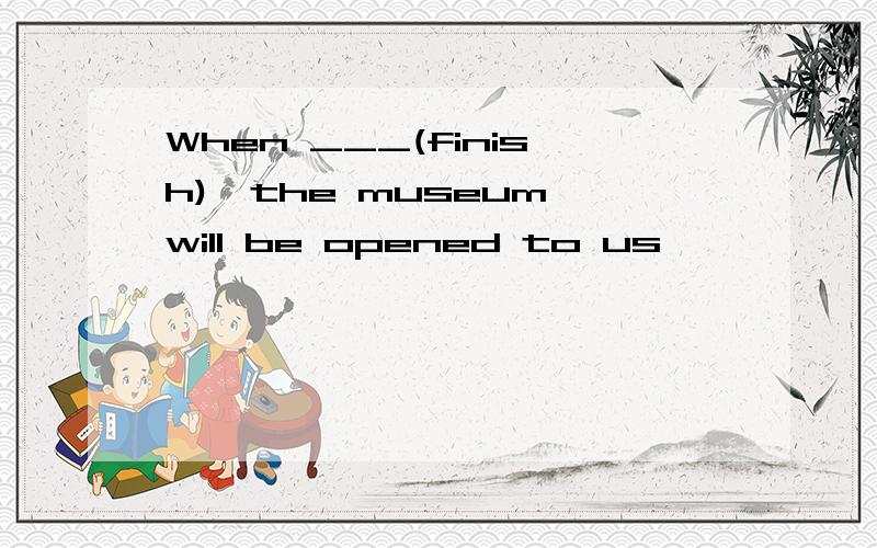 When ___(finish),the museum will be opened to us