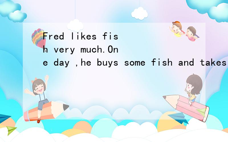 Fred likes fish very much.One day ,he buys some fish and takes it home.His son sees the fish and says tohimself ,“Very goodI can ask my friends to have for lunch.” The next day(第二天),Fred comes home in the evening.The fish isn’t th