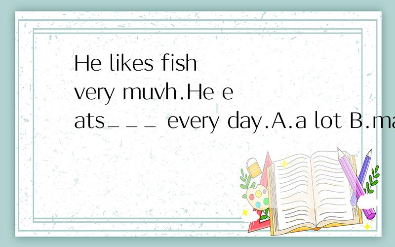 He likes fish very muvh.He eats___ every day.A.a lot B.many C.much D.lots of、这次初一基础训练上面的题目a lot 是副词性短语用来修饰eats的,那么a lot 相当于much 或者very much,这里选C可以吗?