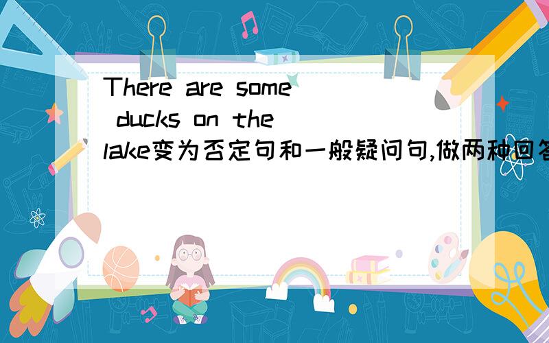 There are some ducks on the lake变为否定句和一般疑问句,做两种回答这是家庭作业,大侠们帮我啊