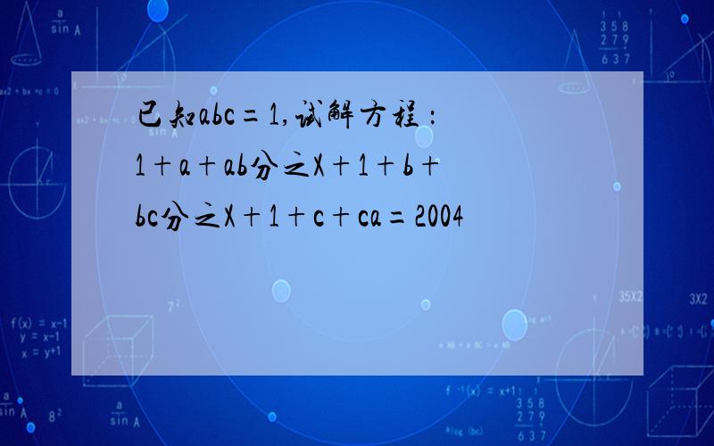 已知abc=1,试解方程 ：1+a+ab分之X+1+b+bc分之X+1+c+ca=2004