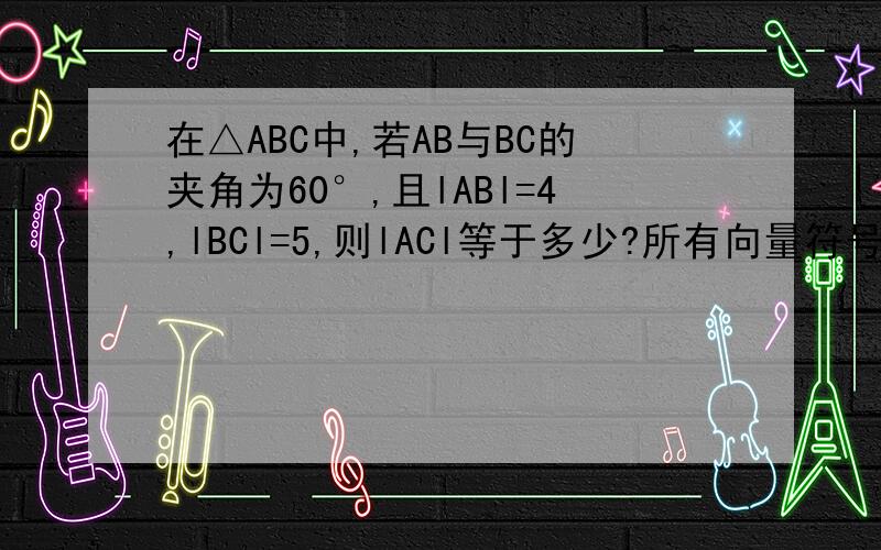 在△ABC中,若AB与BC的夹角为60°,且lABl=4,lBCl=5,则lACl等于多少?所有向量符号省略了,请您自己加上去!