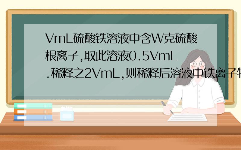 VmL硫酸铁溶液中含W克硫酸根离子,取此溶液0.5VmL.稀释之2VmL,则稀释后溶液中铁离子物质的量浓度为?