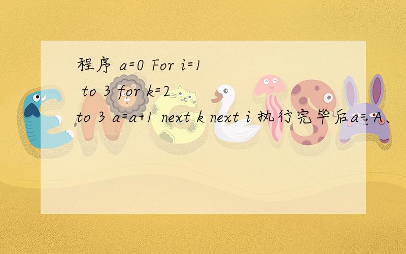 程序 a=0 For i=1 to 3 for k=2 to 3 a=a+1 next k next i 执行完毕后a= A、 3 B、4 C、5 D、6这是初三微机题,请您顺便教我怎么做这样的题.