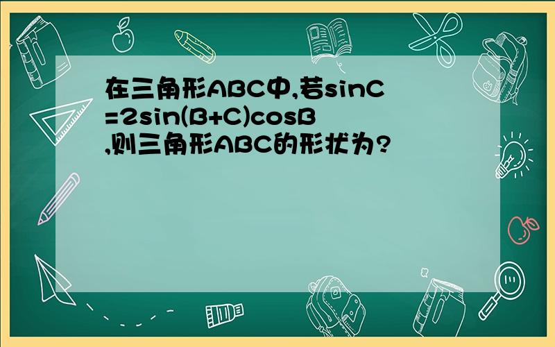 在三角形ABC中,若sinC=2sin(B+C)cosB,则三角形ABC的形状为?