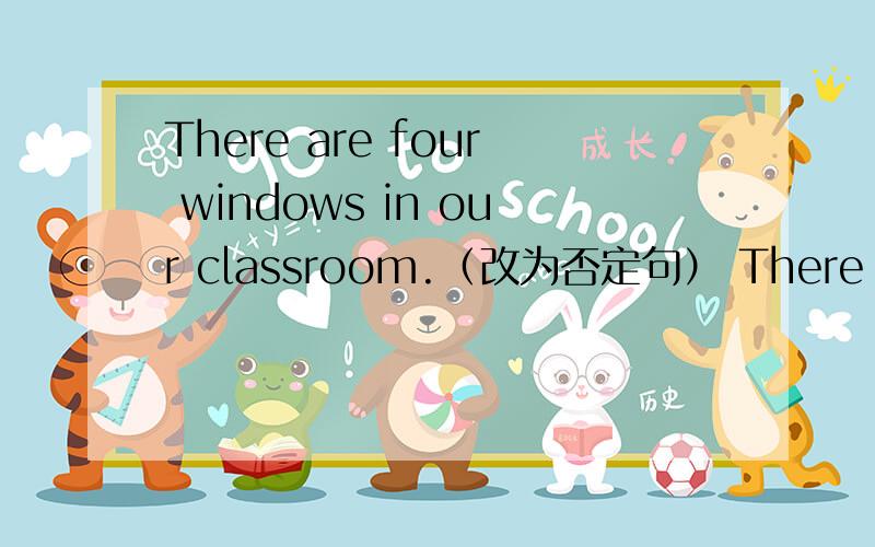 There are four windows in our classroom.（改为否定句） There is a girl under the tree. 改为一般疑问Jane and Lily are （in the hall）.（对括号提问）There  are （four hundred） books in the reading room.（对括号提问）