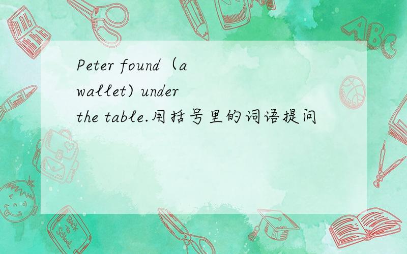 Peter found（a wallet) under the table.用括号里的词语提问