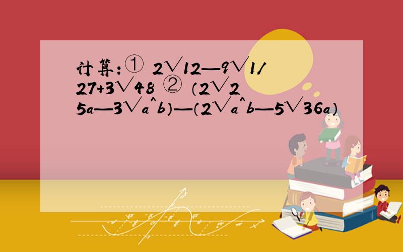 计算：① 2√12—9√1/27+3√48 ② （2√25a—3√a^b）—（2√a^b—5√36a）