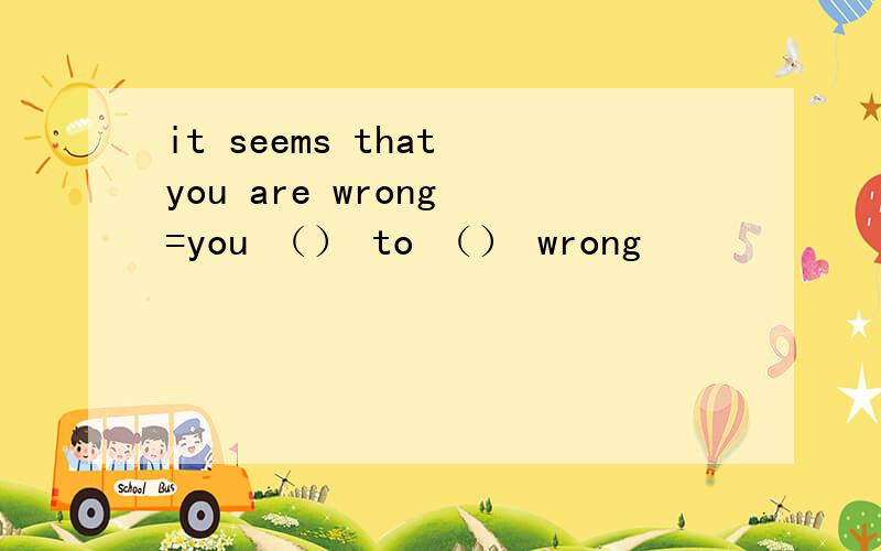it seems that you are wrong =you （） to （） wrong