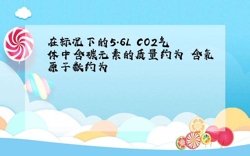 在标况下的5.6L CO2气体中含碳元素的质量约为 含氧原子数约为