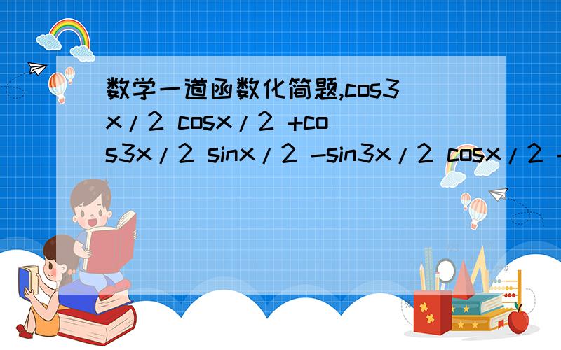 数学一道函数化简题,cos3x/2 cosx/2 +cos3x/2 sinx/2 -sin3x/2 cosx/2 -sin3x/2 sinx/2=cos2x-sinx为什么啊.