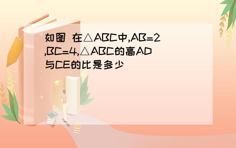 如图 在△ABC中,AB=2,BC=4,△ABC的高AD与CE的比是多少