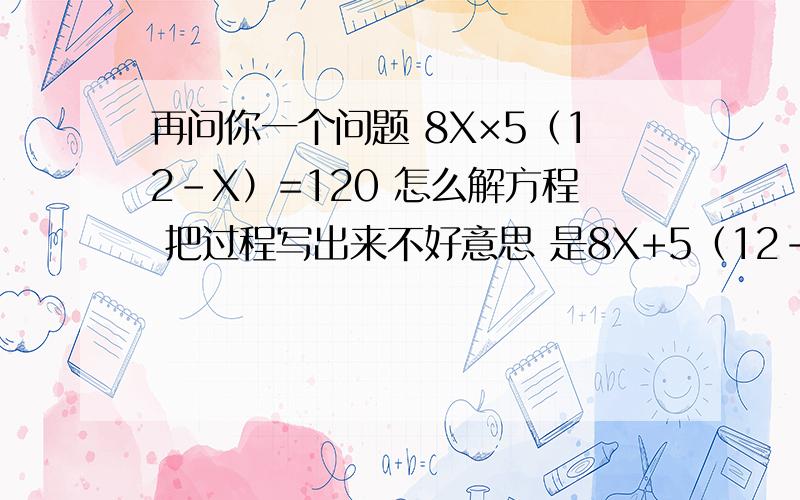 再问你一个问题 8X×5（12-X）=120 怎么解方程 把过程写出来不好意思 是8X+5（12-X）=120