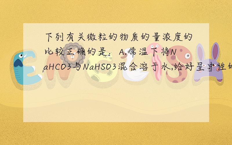 下列有关微粒的物质的量浓度的比较正确的是：A.常温下将NaHCO3与NaHSO3混合溶于水,给好呈中性的溶液中：