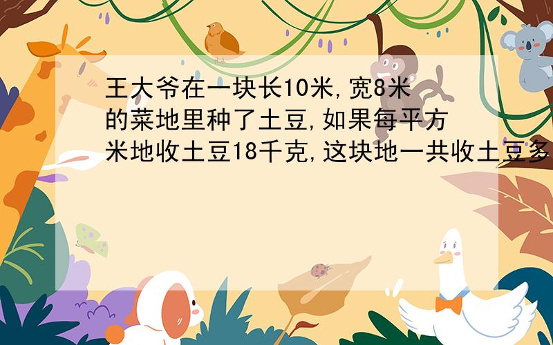王大爷在一块长10米,宽8米的菜地里种了土豆,如果每平方米地收土豆18千克,这块地一共收土豆多少千克?