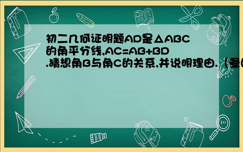 初二几何证明题AD是△ABC的角平分线,AC=AB+BD.猜想角B与角C的关系,并说明理由.（晕图传不上去）
