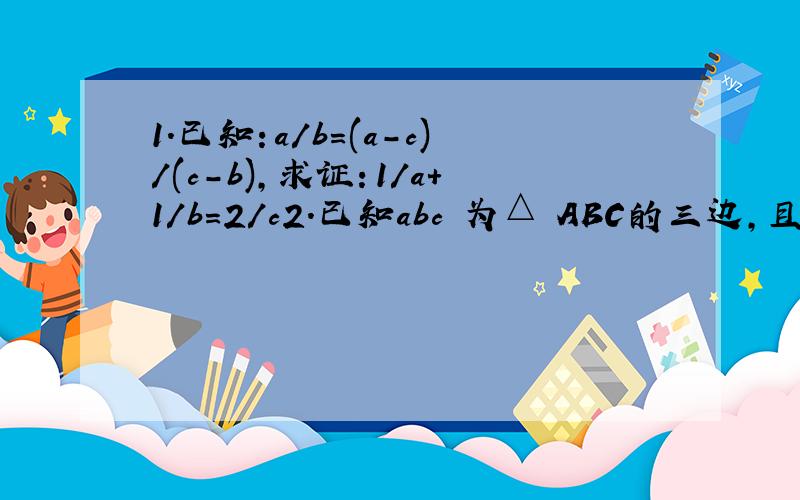1.已知：a/b=(a-c)/(c-b),求证：1/a+1/b=2/c2.已知abc 为△ ABC的三边,且 (a-c):(a+b):(c-b)=(-2):7:1,试判断 的△ABC形状a+b+c=24