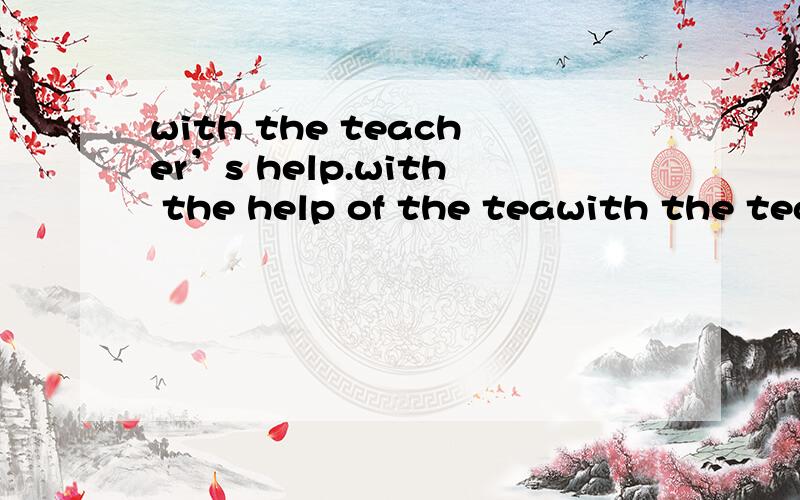 with the teacher’s help.with the help of the teawith the teacher’s help.with the help of the teacher’s.这两个句子对吗,错了怎么改