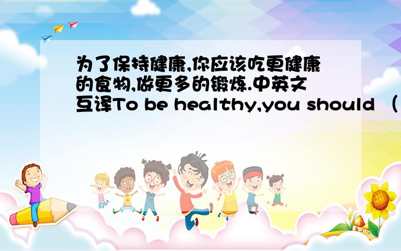 为了保持健康,你应该吃更健康的食物,做更多的锻炼.中英文互译To be healthy,you should （）（）（）（）,（）（）（ ).