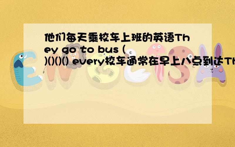 他们每天乘校车上班的英语They go to bus ()()()() every校车通常在早上八点到达The school bus ()()()()8 am我想了解你早晨的有关情况.I()()()() your morning