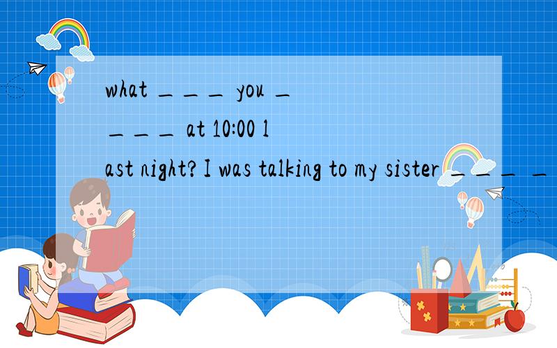 what ___ you ____ at 10:00 last night?I was talking to my sister ___ ___ ___