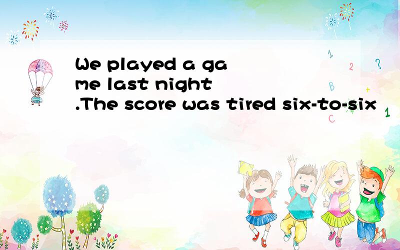 We played a game last night .The score was tired six-to-six