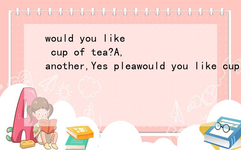 would you like cup of tea?A,another,Yes pleawould you like cup of tea?A,another,Yes pleaseB,one,i'd love to