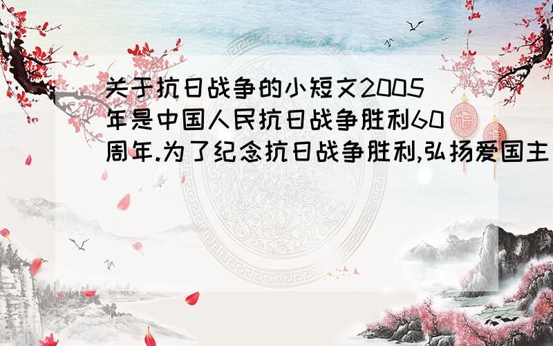 关于抗日战争的小短文2005年是中国人民抗日战争胜利60周年.为了纪念抗日战争胜利,弘扬爱国主义精神,某校举办了一期