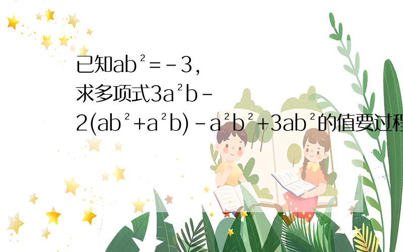 已知ab²=﹣3,求多项式3a²b－2(ab²+a²b)－a²b²+3ab²的值要过程,帮忙啊!快点啊~~~~