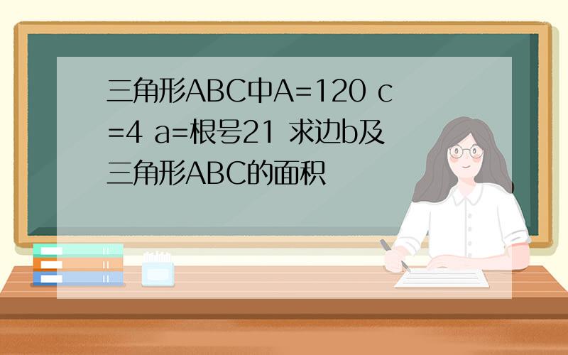 三角形ABC中A=120 c=4 a=根号21 求边b及三角形ABC的面积